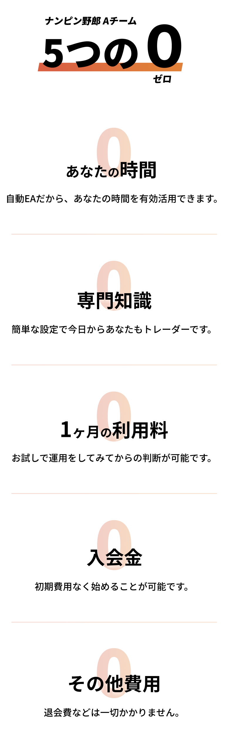 ナンピン野郎Aチーム5つの0「入会金0:初期費用なく始めることが可能です。」「あなたの時間0:自動EAだから、あなたの時間を有効活用できます。」「1ヶ月の利用料0:お試しで運用してみてからの判断が可能です。」「専門知識0:簡単な設定で今日からあなたもトレーダーです。」「その他費用0:退会費などは一切かかりません。」